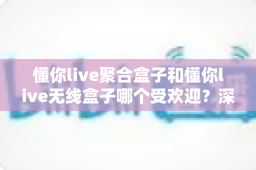 懂你live聚合盒子和懂你live无线盒子哪个受欢迎?深度对比解析帮你选对直播设备 懂你live聚合盒子和懂你live无线盒子哪个受欢迎?深度对比解析帮你选对直播设备