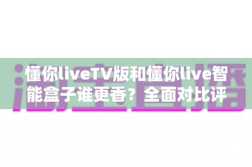 懂你liveTV版和懂你live智能盒子谁更香?全面对比评测与选购避坑指南 懂你liveTV版和懂你live智能盒子谁更香?全面对比评测与选购避坑指南