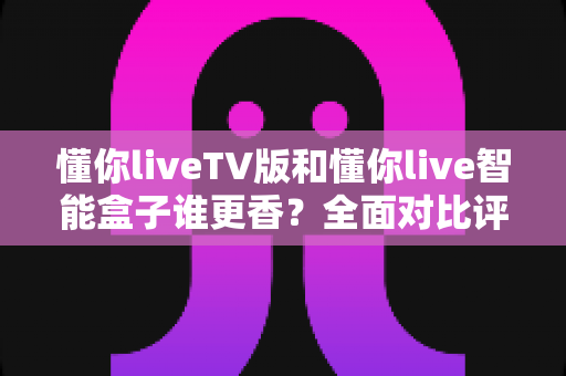 懂你liveTV版和懂你live智能盒子谁更香?全面对比评测与选购避坑指南 懂你liveTV版和懂你live智能盒子谁更香?全面对比评测与选购避坑指南