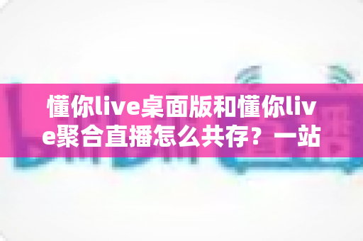 懂你live桌面版和懂你live聚合直播怎么共存？一站式解决方案与实用配置指南全解析