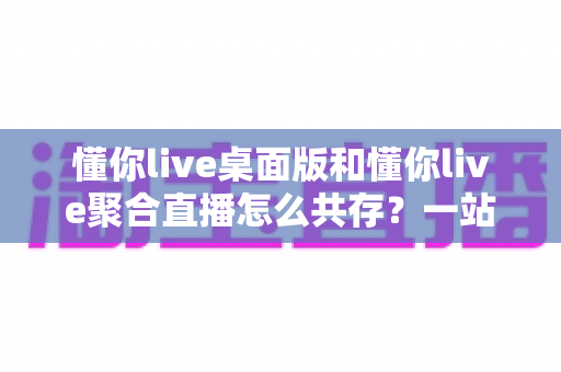 懂你live桌面版和懂你live聚合直播怎么共存？一站式解决方案与实用配置指南全解析
