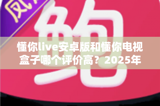 懂你live安卓版和懂你电视盒子哪个评价高？2025年用户口碑深度对比帮你选对不选贵