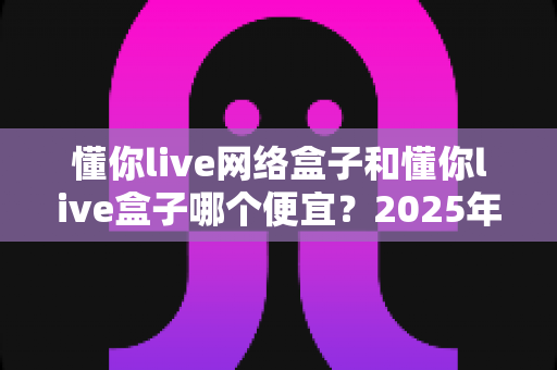 懂你live网络盒子和懂你live盒子哪个便宜？2025年最新价格对比与超全选购指南