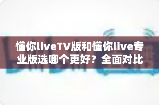 懂你liveTV版和懂你live专业版选哪个更好?全面对比分析与选购指南帮你轻松决策 懂你liveTV版和懂你live专业版选哪个更好?全面对比分析与选购指南帮你轻松决策