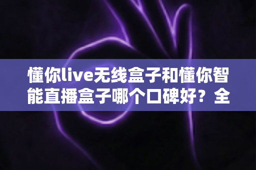 懂你live无线盒子和懂你智能直播盒子哪个口碑好?全面对比分析帮你选对直播设备 懂你live无线盒子和懂你智能直播盒子哪个口碑好?全面对比分析帮你选对直播设备