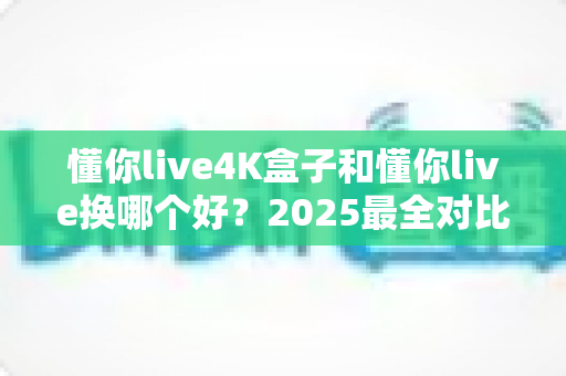 懂你live4K盒子和懂你live换哪个好?2025最全对比评测与选购指南帮你一次看懂 懂你live4K盒子和懂你live换哪个好?2025最全对比评测与选购指南帮你一次看懂