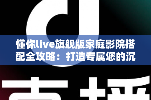 懂你live旗舰版家庭影院搭配全攻略：打造专属您的沉浸式影音娱乐空间
