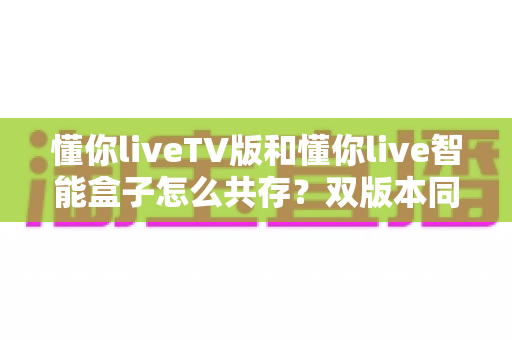 懂你liveTV版和懂你live智能盒子怎么共存？双版本同装避坑全攻略