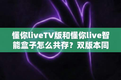 懂你liveTV版和懂你live智能盒子怎么共存？双版本同装避坑全攻略