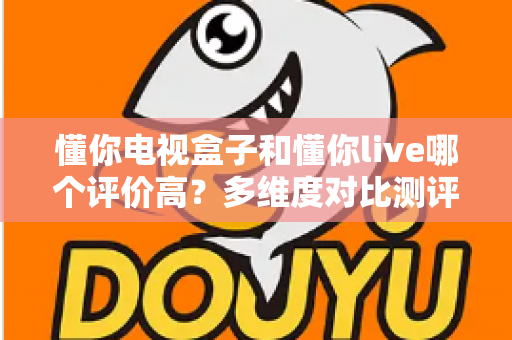 懂你电视盒子和懂你live哪个评价高?多维度对比测评帮你选对大屏观影应用 懂你电视盒子和懂你live哪个评价高?多维度对比测评帮你选对大屏观影应用
