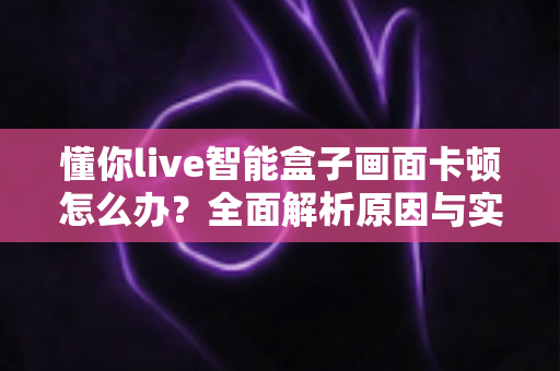 懂你live智能盒子画面卡顿怎么办？全面解析原因与实用解决方法大全