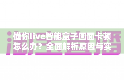 懂你live智能盒子画面卡顿怎么办？全面解析原因与实用解决方法大全