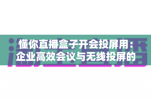 懂你直播盒子开会投屏用：企业高效会议与无线投屏的一站式解决方案全解析