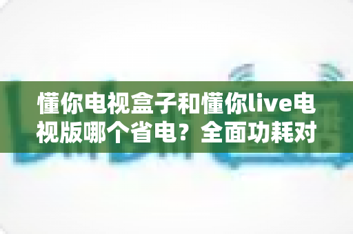 懂你电视盒子和懂你live电视版哪个省电?全面功耗对比与节能选购指南一读就懂 懂你电视盒子和懂你live电视版哪个省电?全面功耗对比与节能选购指南一读就懂