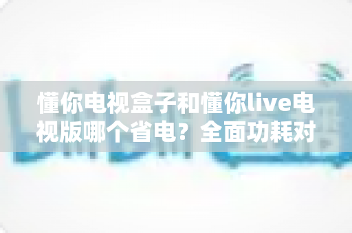 懂你电视盒子和懂你live电视版哪个省电?全面功耗对比与节能选购指南一读就懂 懂你电视盒子和懂你live电视版哪个省电?全面功耗对比与节能选购指南一读就懂