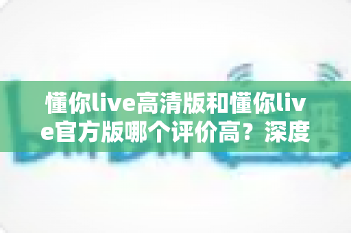 懂你live高清版和懂你live官方版哪个评价高?深度测评帮你选出最适合的版本 懂你live高清版和懂你live官方版哪个评价高?深度测评帮你选出最适合的版本
