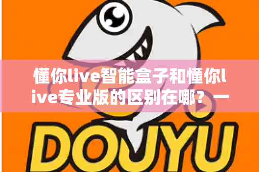 懂你live智能盒子和懂你live专业版的区别在哪?一文读懂两大版本的核心差异与选购指南 懂你live智能盒子和懂你live专业版的区别在哪?一文读懂两大版本的核心差异与选购指南