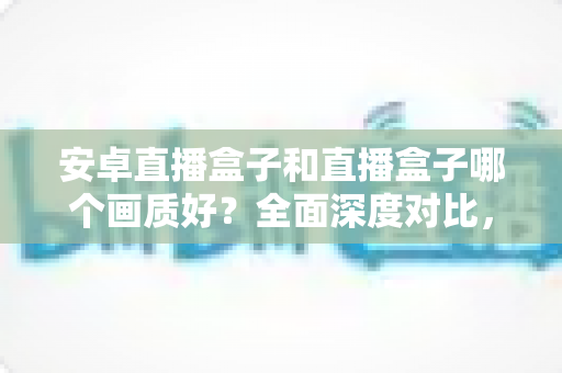 安卓直播盒子和直播盒子哪个画质好？全面深度对比，助你轻松选出高清观影利器