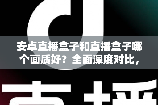 安卓直播盒子和直播盒子哪个画质好？全面深度对比，助你轻松选出高清观影利器