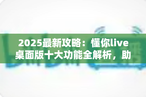 2025最新攻略:懂你live桌面版十大功能全解析,助你直播间人气与转化双提升 2025最新攻略:懂你live桌面版十大功能全解析,助你直播间人气与转化双提升