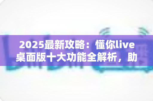 2025最新攻略:懂你live桌面版十大功能全解析,助你直播间人气与转化双提升 2025最新攻略:懂你live桌面版十大功能全解析,助你直播间人气与转化双提升