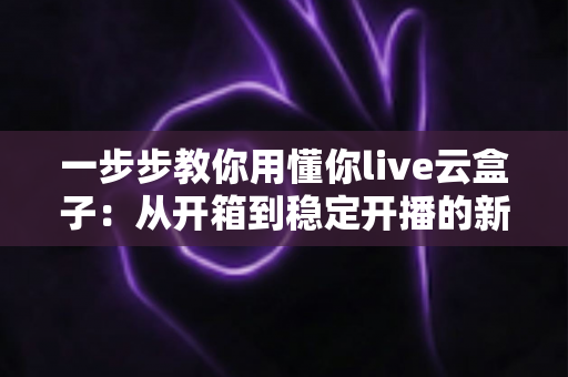 一步步教你用懂你live云盒子：从开箱到稳定开播的新手实操指南