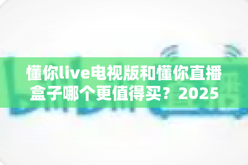 懂你live电视版和懂你直播盒子哪个更值得买?2025年最新选购对比指南,看完再花钱不后悔 懂你live电视版和懂你直播盒子哪个更值得买?2025年最新选购对比指南,看完再花钱不后悔