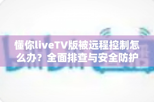 懂你liveTV版被远程控制怎么办?全面排查与安全防护实用指南 懂你liveTV版被远程控制怎么办?全面排查与安全防护实用指南