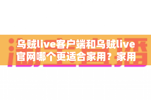 乌贼live客户端和乌贼live官网哪个更适合家用？家用场景全方位深度对比指南