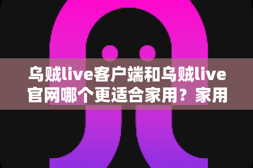 乌贼live客户端和乌贼live官网哪个更适合家用？家用场景全方位深度对比指南