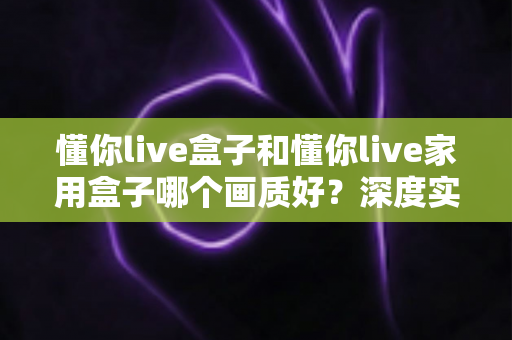 懂你live盒子和懂你live家用盒子哪个画质好？深度实测对比教你选对高清观影神器