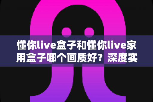懂你live盒子和懂你live家用盒子哪个画质好？深度实测对比教你选对高清观影神器