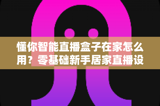 懂你智能直播盒子在家怎么用?零基础新手居家直播设备使用全攻略 懂你智能直播盒子在家怎么用?零基础新手居家直播设备使用全攻略