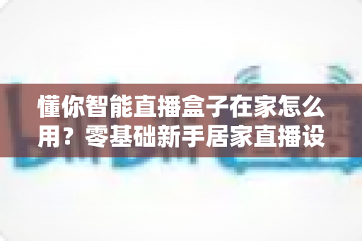 懂你智能直播盒子在家怎么用?零基础新手居家直播设备使用全攻略 懂你智能直播盒子在家怎么用?零基础新手居家直播设备使用全攻略