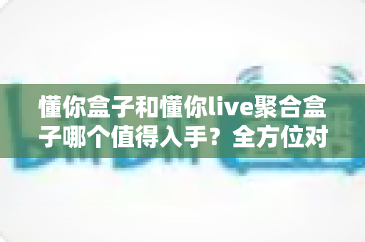 懂你盒子和懂你live聚合盒子哪个值得入手？全方位对比评测帮你选对不花冤枉钱