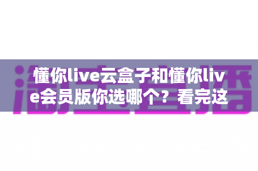 懂你live云盒子和懂你live会员版你选哪个？看完这篇深度对比再做决定