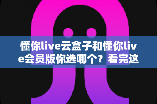 懂你live云盒子和懂你live会员版你选哪个？看完这篇深度对比再做决定