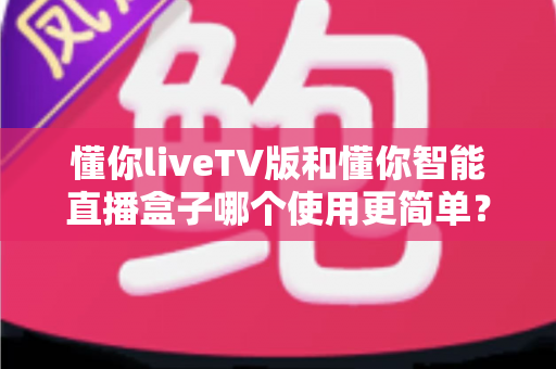 懂你liveTV版和懂你智能直播盒子哪个使用更简单?全面对比帮你轻松做出选择 懂你liveTV版和懂你智能直播盒子哪个使用更简单?全面对比帮你轻松做出选择