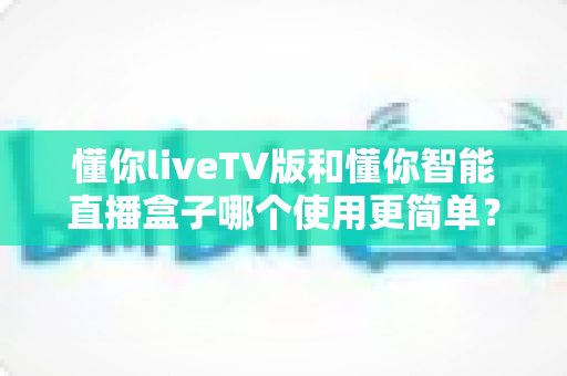 懂你liveTV版和懂你智能直播盒子哪个使用更简单？全面对比帮你轻松做出选择