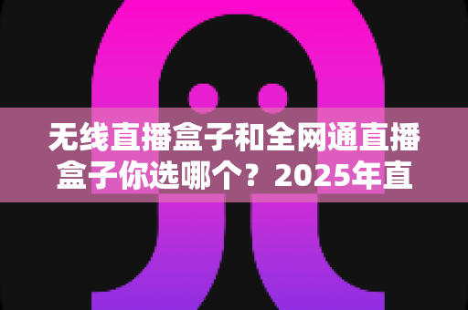 无线直播盒子和全网通直播盒子你选哪个？2025年直播设备选购终极指南