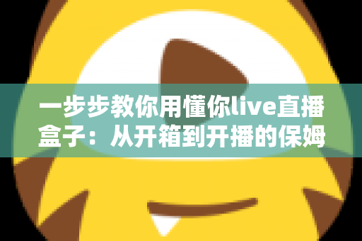 一步步教你用懂你live直播盒子:从开箱到开播的保姆级实操指南,新手也能轻松驾驭 一步步教你用懂你live直播盒子:从开箱到开播的保姆级实操指南,新手也能轻松驾驭