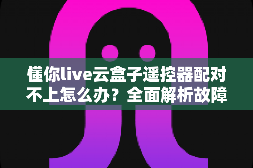 懂你live云盒子遥控器配对不上怎么办?全面解析故障原因与快速修复指南,手把手教你恢复遥控功能 懂你live云盒子遥控器配对不上怎么办?全面解析故障原因与快速修复指南,手把手教你恢复遥控功能