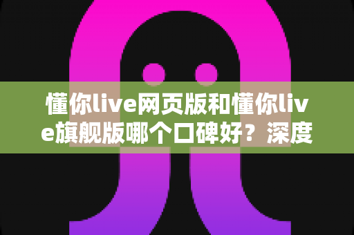 懂你live网页版和懂你live旗舰版哪个口碑好？深度对比解析助你选出更适合的版本