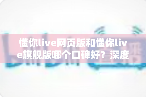 懂你live网页版和懂你live旗舰版哪个口碑好？深度对比解析助你选出更适合的版本