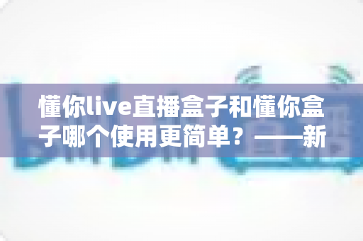 懂你live直播盒子和懂你盒子哪个使用更简单?——新手也能快速上手的选购指南 懂你live直播盒子和懂你盒子哪个使用更简单?——新手也能快速上手的选购指南