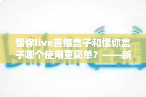 懂你live直播盒子和懂你盒子哪个使用更简单?——新手也能快速上手的选购指南 懂你live直播盒子和懂你盒子哪个使用更简单?——新手也能快速上手的选购指南