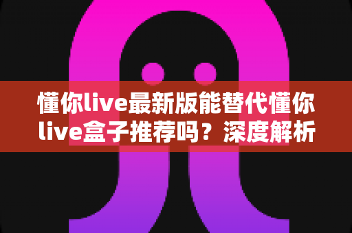 懂你live最新版能替代懂你live盒子推荐吗？深度解析两者差异与实用选购指南