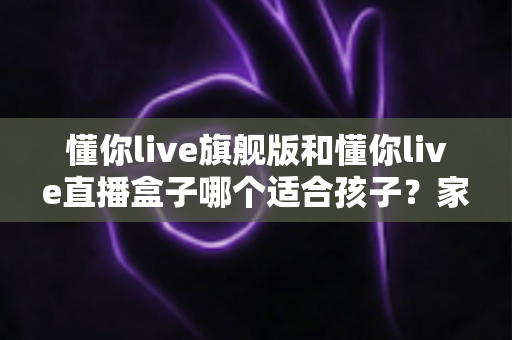 懂你live旗舰版和懂你live直播盒子哪个适合孩子？家长选购全攻略
