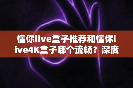 懂你live盒子推荐和懂你live4K盒子哪个流畅？深度实测对比帮你一次选对不踩坑