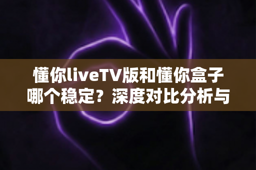 懂你liveTV版和懂你盒子哪个稳定?深度对比分析与实用选购指南 懂你liveTV版和懂你盒子哪个稳定?深度对比分析与实用选购指南